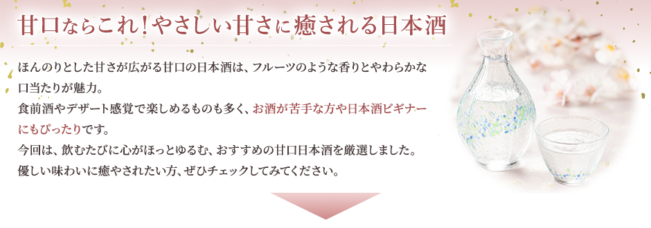 甘口ならこれ！やさしい甘さに癒される日本酒 ほんのりとした甘さが広がる甘口の日本酒は、フルーツのような香りとやわらかな口当たりが魅力。食前酒やデザート感覚で楽しめるものも多く、お酒が苦手な方や日本酒ビギナーにもぴったりです。 今回は、飲むたびに心がほっとゆるむ、おすすめの甘口日本酒を厳選しました。優しい味わいに癒されたい方、ぜひチェックしてみてください。